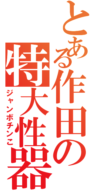 とある作田の特大性器（ジャンボチンこ）