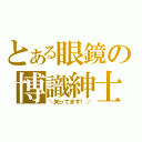 とある眼鏡の博識紳士（＼知ってます！／）