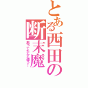 とある西田の断末魔（思ってたんと違う！）