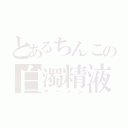 とあるちんこの白濁精液（ザーメン）