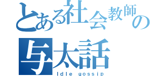 とある社会教師の与太話（Ｉｄｌｅ ｇｏｓｓｉｐ）