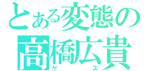 とある変態の高橋広貴（ゲス）