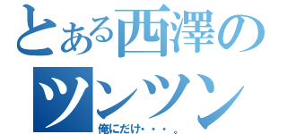 とある西澤のツンツン（俺にだけ・・・。）