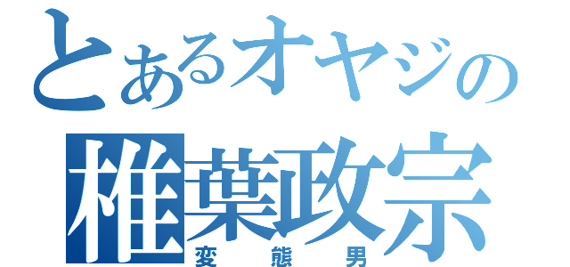 とあるオヤジの椎葉政宗（変態男）