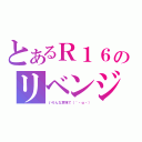 とあるＲ１６のリベンジ（いろんな意味で（´・ω・））