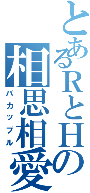 とあるＲとＨの相思相愛（バカップル）