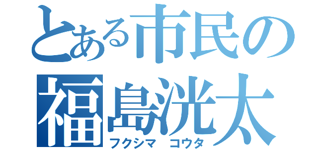 とある市民の福島洸太（フクシマ コウタ）