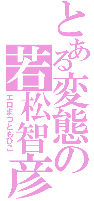 とある変態の若松智彦Ⅱ（エロまつともひこ）