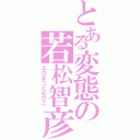 とある変態の若松智彦Ⅱ（エロまつともひこ）