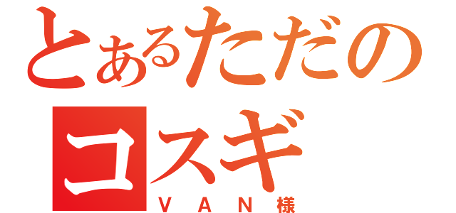 とあるただのコスギ（ＶＡＮ様）