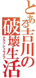 とある吉川の破壊生活（クラッシュライフ）