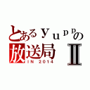 とあるｙｕｐｐｉの放送局Ⅱ（ＩＮ ２０１４）