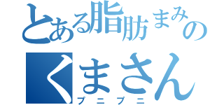 とある脂肪まみれのくまさん（プニプニ）