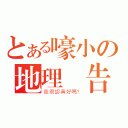 とある嚎小の地理報告（我很認真好嗎？）