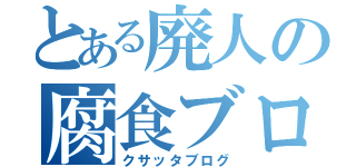 とある廃人の腐食ブログ（クサッタブログ）