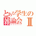 とある学生の雑論会Ⅱ（？？？？？？）