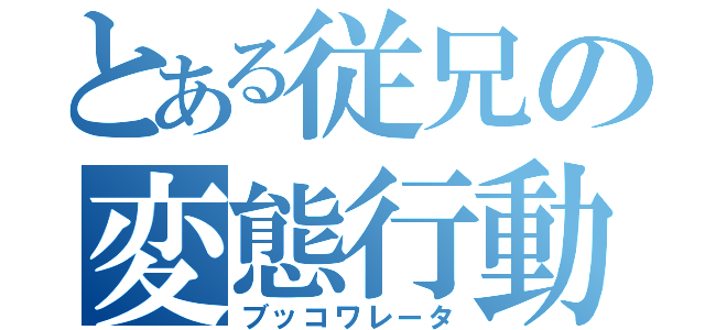 とある従兄の変態行動（ブッコワレータ）