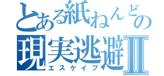 とある紙ねんどの現実逃避Ⅱ（エスケイプ）