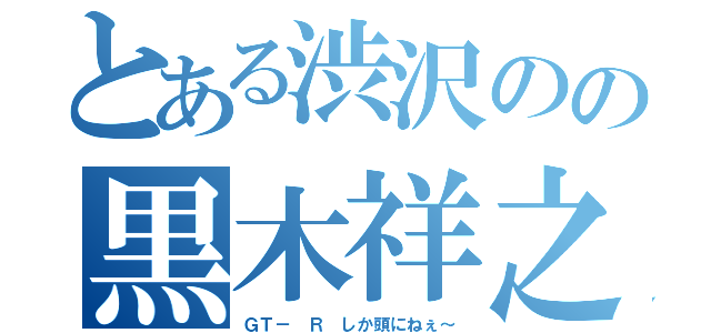 とある渋沢のの黒木祥之（ＧＴ－ Ｒ しか頭にねぇ～）