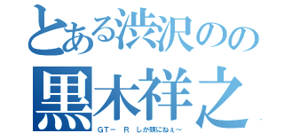 とある渋沢のの黒木祥之（ＧＴ－ Ｒ しか頭にねぇ～）