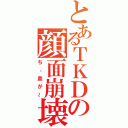 とあるＴＫＤの顔面崩壊（ち、血が～）