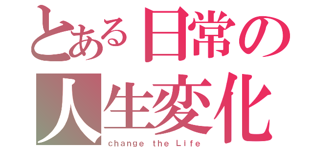 とある日常の人生変化（ｃｈａｎｇｅ ｔｈｅ Ｌｉｆｅ）