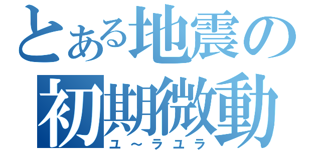 とある地震の初期微動（ユ～ラユラ）