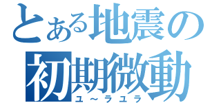 とある地震の初期微動（ユ～ラユラ）