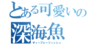 とある可愛いの深海魚（ディープシーフィッシュ）