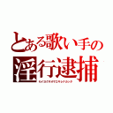 とある歌い手の淫行逮捕（セイヨクヲオサエキレナカッタ）