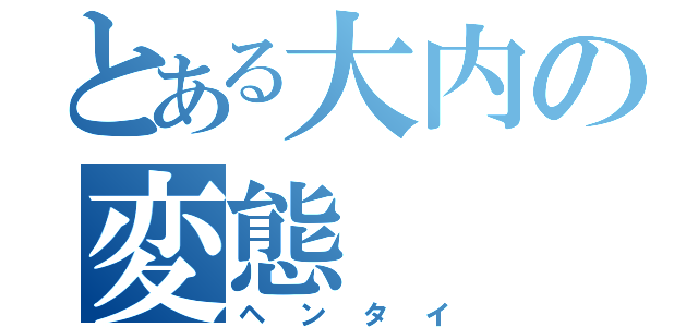 とある大内の変態（ヘンタイ）