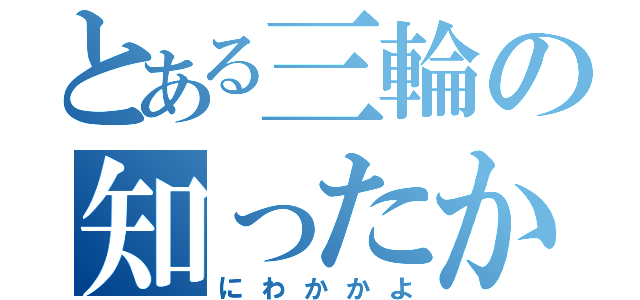 とある三輪の知ったかぶり（にわかかよ）