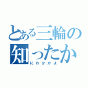 とある三輪の知ったかぶり（にわかかよ）