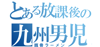 とある放課後の九州男児（豚骨ラーメン）