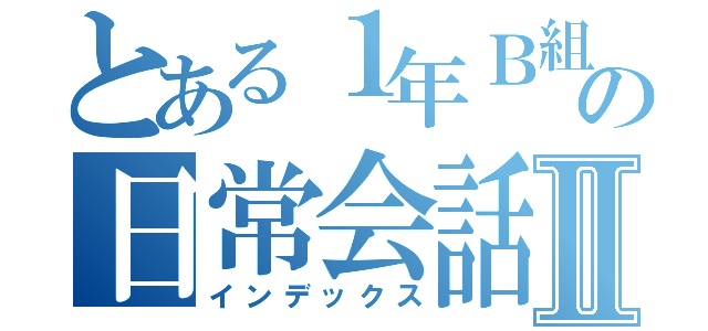 とある１年Ｂ組の日常会話Ⅱ（インデックス）