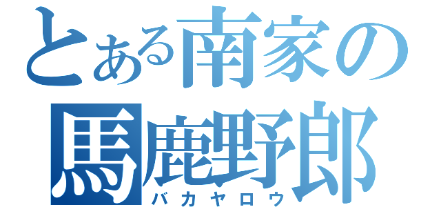 とある南家の馬鹿野郎（バカヤロウ）