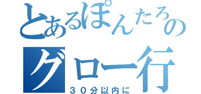 とあるぽんたろのグロー行く（３０分以内に）