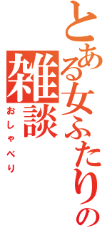 とある女ふたりの雑談Ⅱ（おしゃべり）