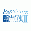 とあるてつやの障害行動Ⅱ（あっ、あぃ）