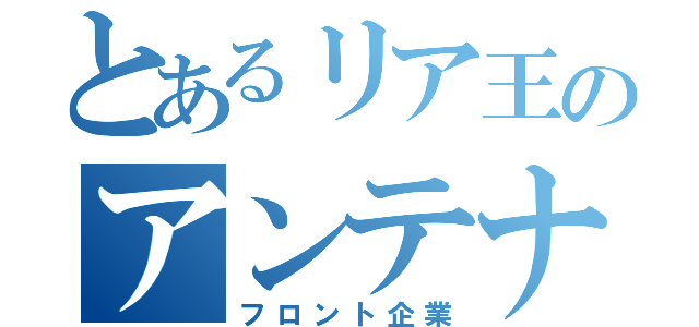 とあるリア王のアンテナショップ（フロント企業）