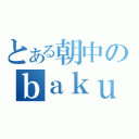 とある朝中のｂａｋｕｇｅｋｉｋｉ（）