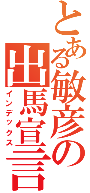 とある敏彦の出馬宣言（インデックス）