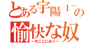 とある宇陽１－２の愉快な奴（～今ここにあり～）