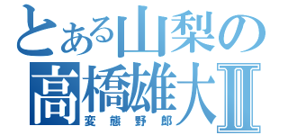 とある山梨の高橋雄大Ⅱ（変態野郎）