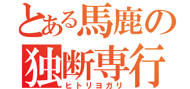 とある馬鹿の独断専行（ヒトリヨガリ）