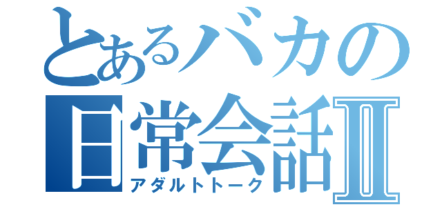 とあるバカの日常会話Ⅱ（アダルトトーク）