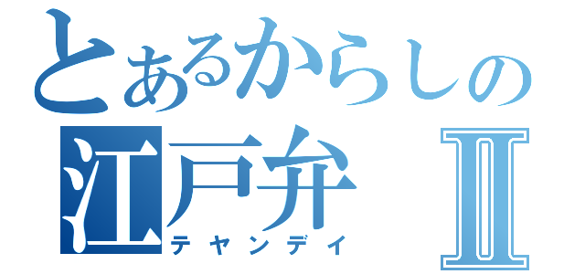 とあるからしの江戸弁Ⅱ（テヤンデイ）