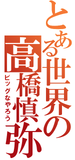 とある世界の高橋慎弥（ビッグなやろう）