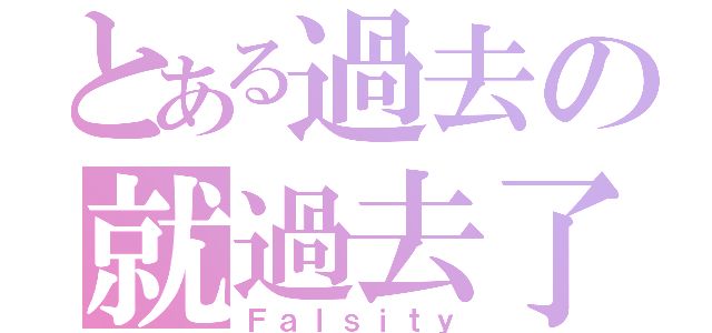 とある過去の就過去了（Ｆａｌｓｉｔｙ）