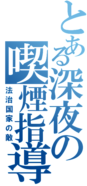 とある深夜の喫煙指導（法治国家の敵）